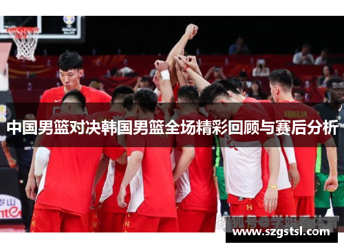中国男篮对决韩国男篮全场精彩回顾与赛后分析
