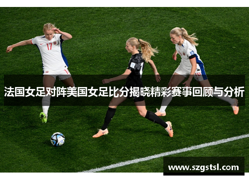 法国女足对阵美国女足比分揭晓精彩赛事回顾与分析